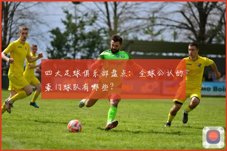 四大足球俱乐部盘点：全球公认的豪门球队有哪些？