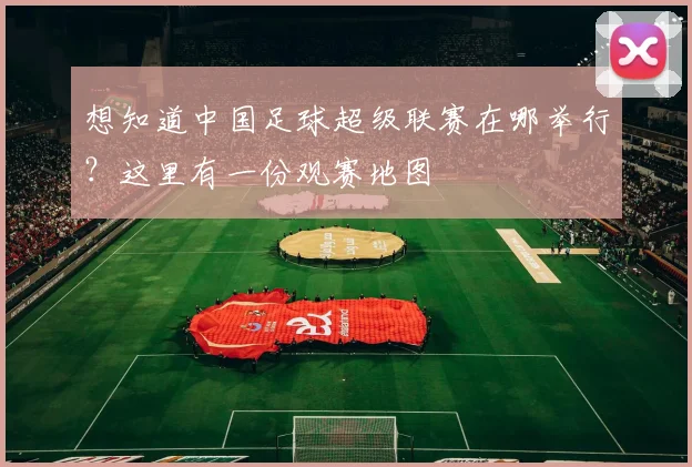 想知道中国足球超级联赛在哪举行？这里有一份观赛地图