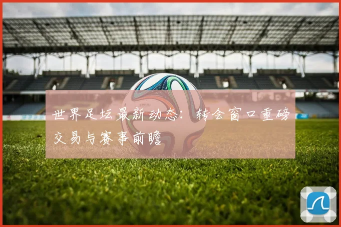 世界足坛最新动态:转会窗口重磅交易与赛事前瞻